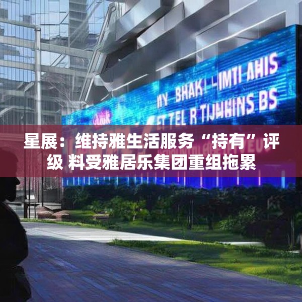 星展：维持雅生活服务“持有”评级 料受雅居乐集团重组拖累