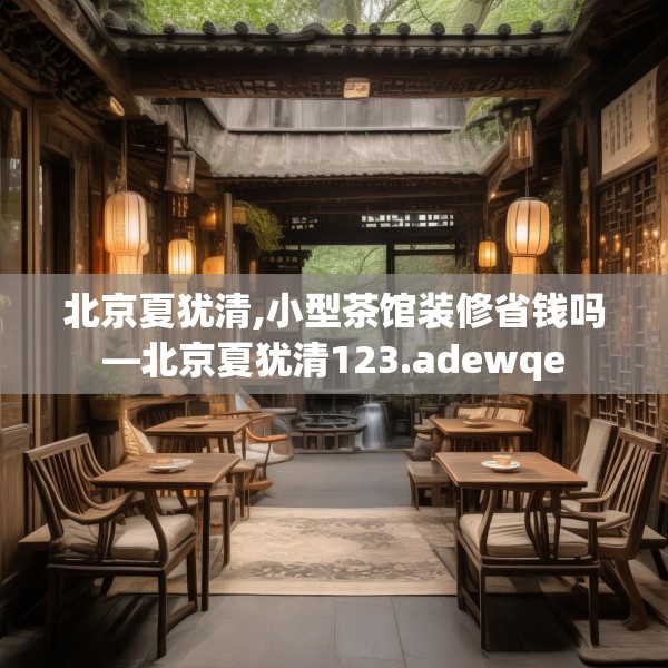 北京夏犹清,小型茶馆装修省钱吗—北京夏犹清123.adewqe