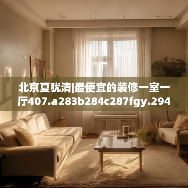 北京夏犹清|最便宜的装修一室一厅407.a283b284c287fgy.294cvcx