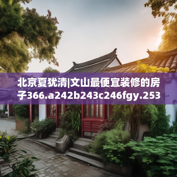 北京夏犹清|文山最便宜装修的房子366.a242b243c246fgy.253dsfds