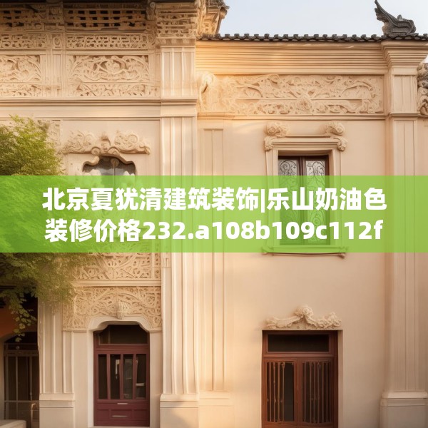 北京夏犹清建筑装饰|乐山奶油色装修价格232.a108b109c112fgy.119dewqe
