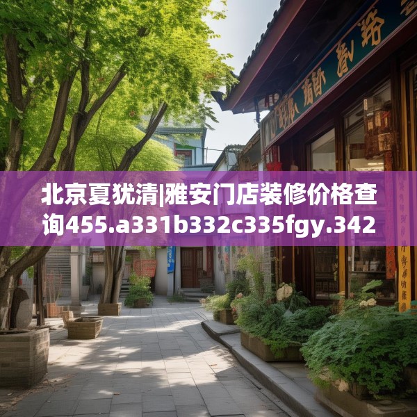北京夏犹清|雅安门店装修价格查询455.a331b332c335fgy.342fds