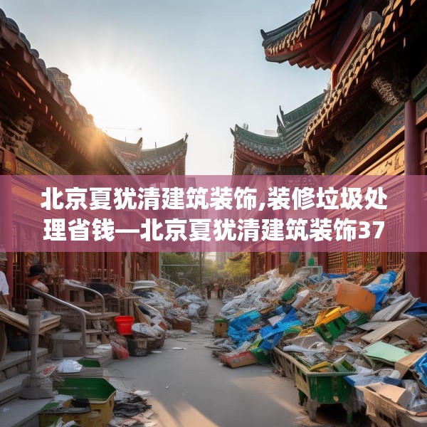 北京夏犹清建筑装饰,装修垃圾处理省钱—北京夏犹清建筑装饰376.a252b253c256fgy.263dewqe