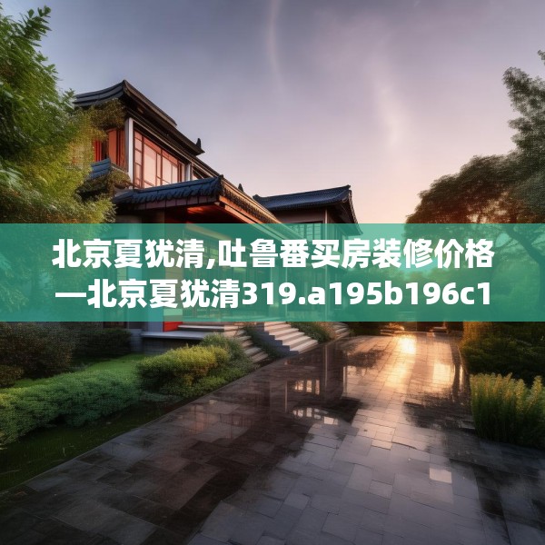 北京夏犹清,吐鲁番买房装修价格—北京夏犹清319.a195b196c199fgy.206poiy