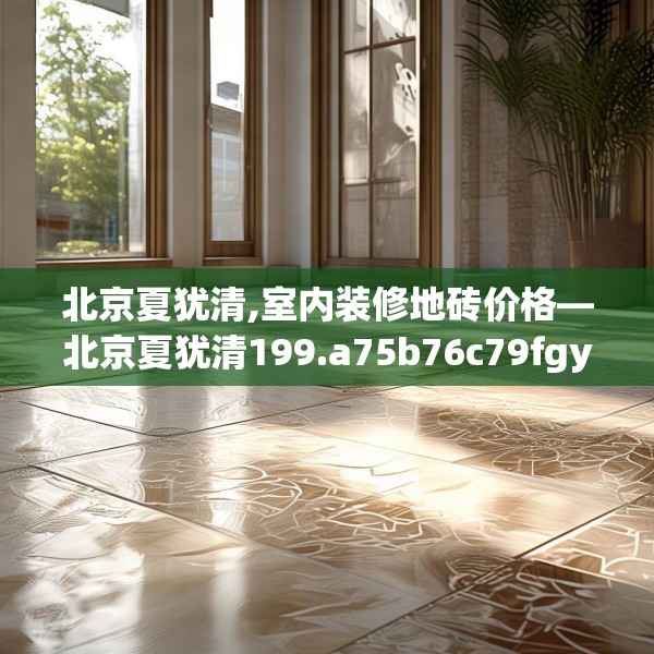 北京夏犹清,室内装修地砖价格—北京夏犹清199.a75b76c79fgy.86jhhj