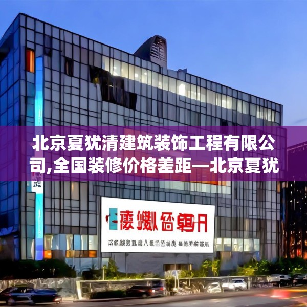 北京夏犹清建筑装饰工程有限公司,全国装修价格差距—北京夏犹清建筑装饰工程有限公司302.a178b179c182fgy.189xczxv