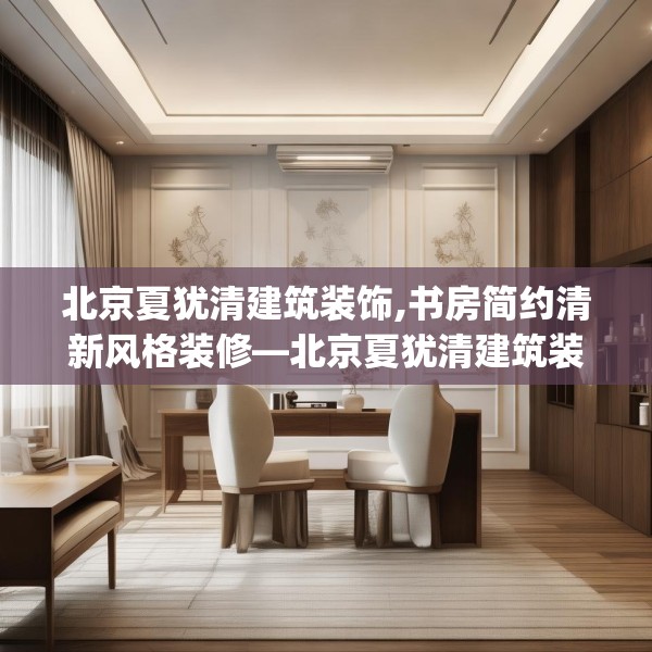 北京夏犹清建筑装饰,书房简约清新风格装修—北京夏犹清建筑装饰322.a198b199c202fgy.209dewqe