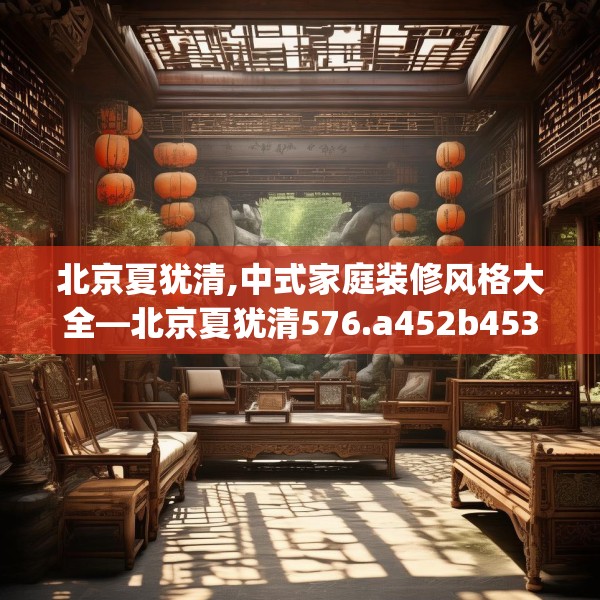 北京夏犹清,中式家庭装修风格大全—北京夏犹清576.a452b453c456fgy.463nbn