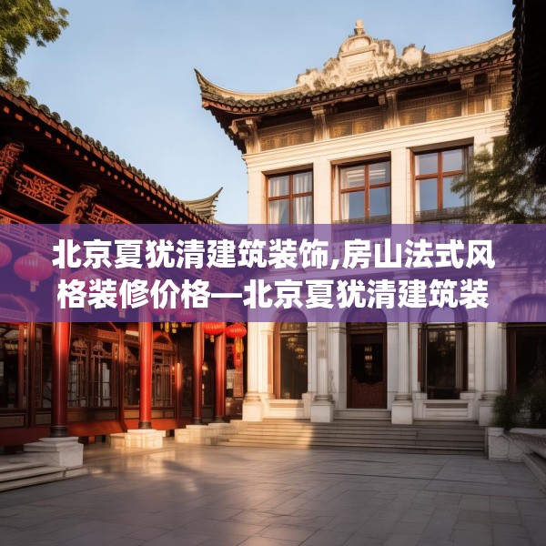 北京夏犹清建筑装饰,房山法式风格装修价格—北京夏犹清建筑装饰593.a469b470c473fgy.480bnbn