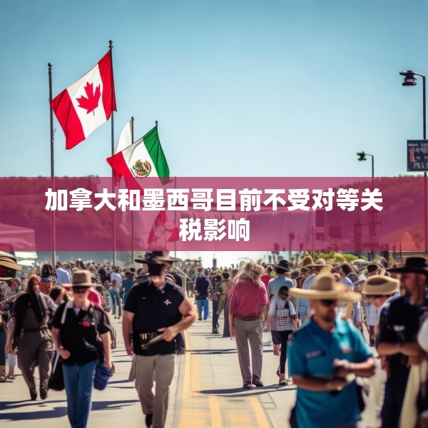 加拿大和墨西哥目前不受对等关税影响