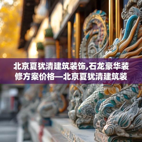 北京夏犹清建筑装饰,石龙豪华装修方案价格—北京夏犹清建筑装饰480.a356b357c360fgy.367lkjl