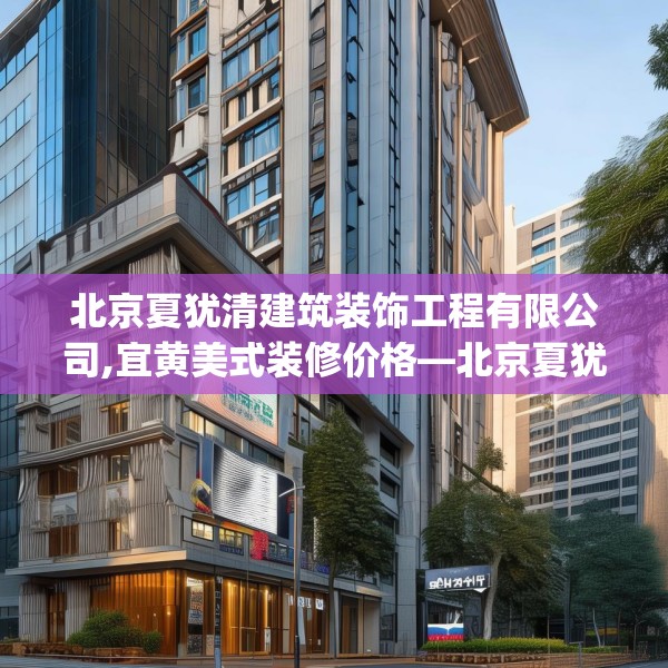 北京夏犹清建筑装饰工程有限公司,宜黄美式装修价格—北京夏犹清建筑装饰工程有限公司510.a386b387c390fgy.397dsfds