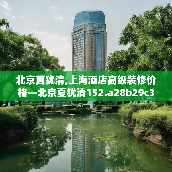 北京夏犹清,上海酒店高级装修价格—北京夏犹清152.a28b29c32fgy.39wew