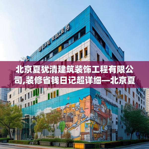 北京夏犹清建筑装饰工程有限公司,装修省钱日记超详细—北京夏犹清建筑装饰工程有限公司568.a444b445c448fgy.455sdA