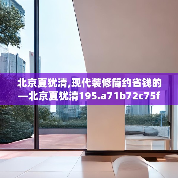 北京夏犹清,现代装修简约省钱的—北京夏犹清195.a71b72c75fgy.82fhsg