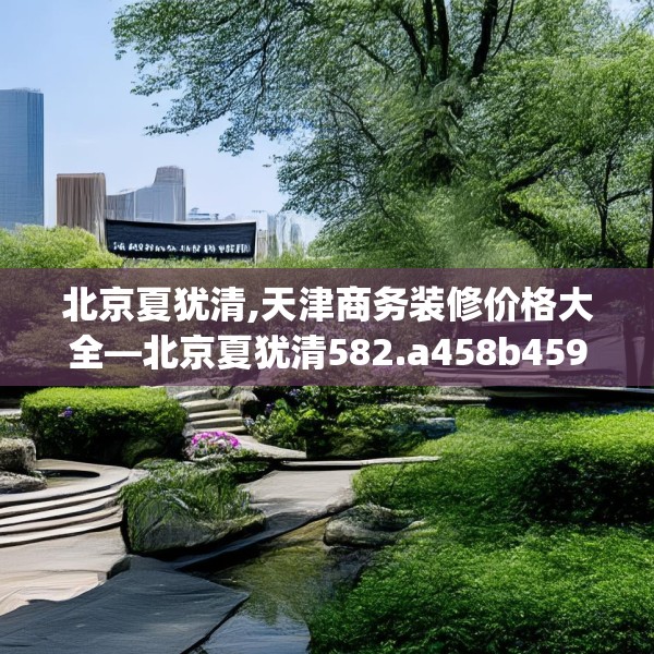 北京夏犹清,天津商务装修价格大全—北京夏犹清582.a458b459c462fgy.469dsfds