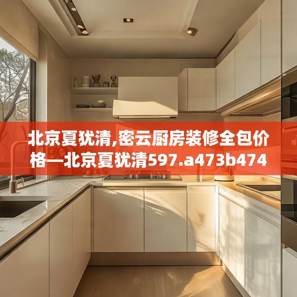 北京夏犹清,密云厨房装修全包价格—北京夏犹清597.a473b474c477fgy.484uyk