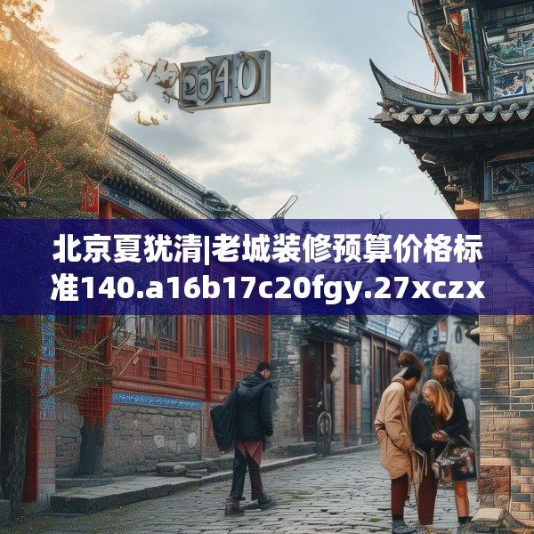 北京夏犹清|老城装修预算价格标准140.a16b17c20fgy.27xczxv