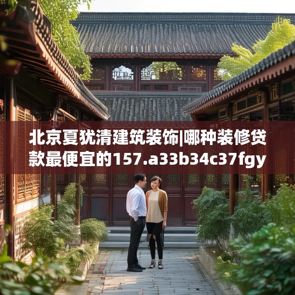 北京夏犹清建筑装饰|哪种装修贷款最便宜的157.a33b34c37fgy.44poiy