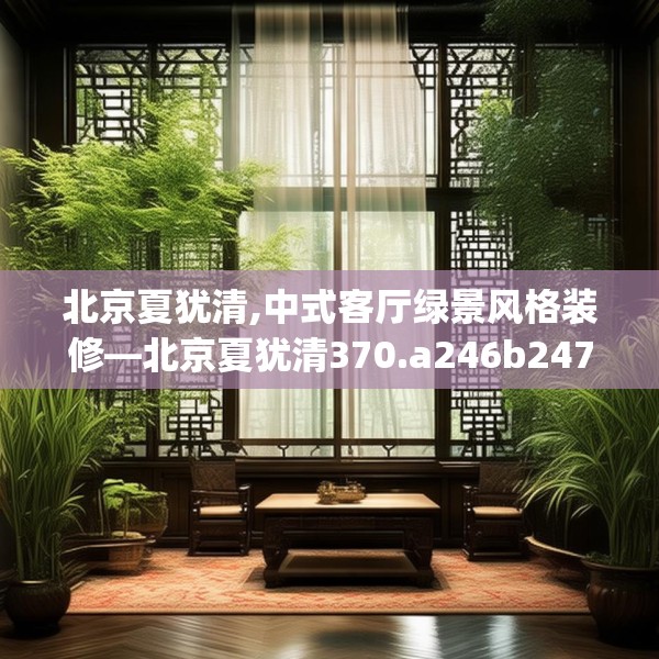 北京夏犹清,中式客厅绿景风格装修—北京夏犹清370.a246b247c250fgy.257sdA
