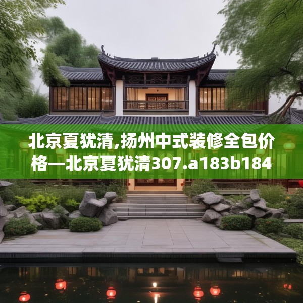 北京夏犹清,扬州中式装修全包价格—北京夏犹清307.a183b184c187fgy.194jhhj