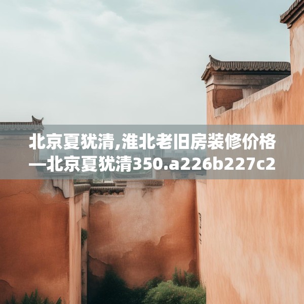 北京夏犹清,淮北老旧房装修价格—北京夏犹清350.a226b227c230fgy.237wew
