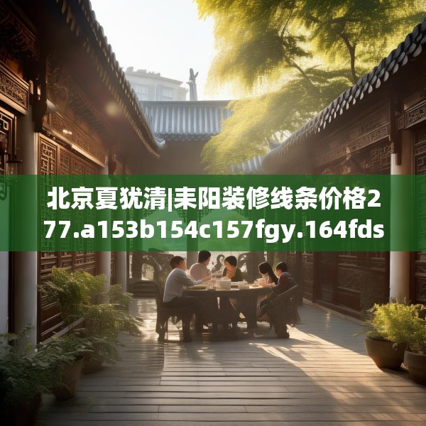 北京夏犹清|耒阳装修线条价格277.a153b154c157fgy.164fdsfds