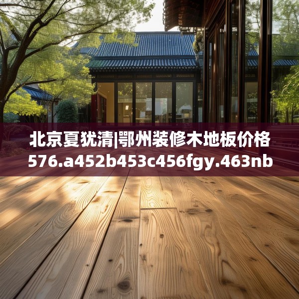 北京夏犹清|鄂州装修木地板价格576.a452b453c456fgy.463nbn
