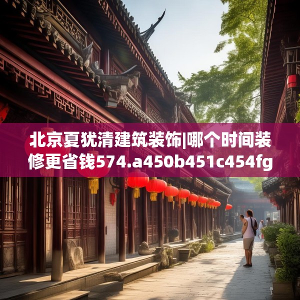 北京夏犹清建筑装饰|哪个时间装修更省钱574.a450b451c454fgy.461dewqe