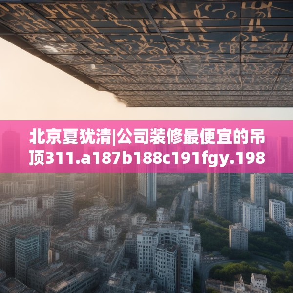 北京夏犹清|公司装修最便宜的吊顶311.a187b188c191fgy.198fds