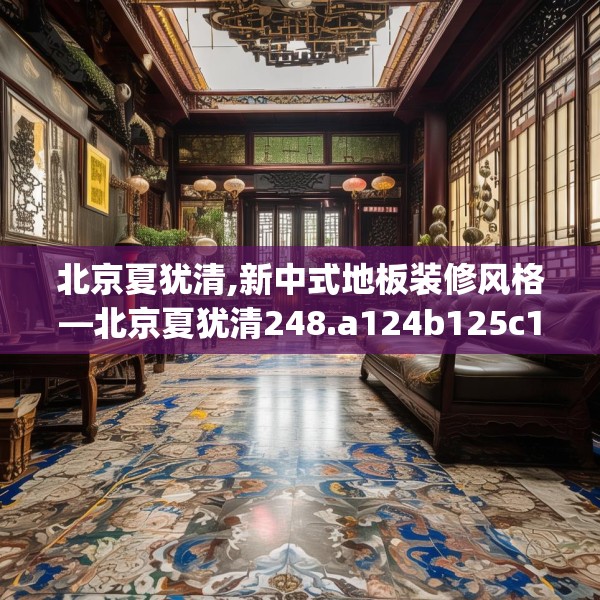 北京夏犹清,新中式地板装修风格—北京夏犹清248.a124b125c128fgy.135xczxv
