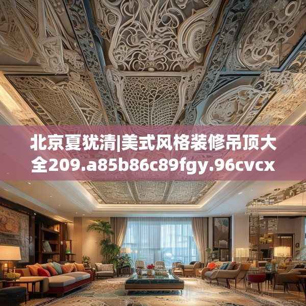 北京夏犹清|美式风格装修吊顶大全209.a85b86c89fgy.96cvcx