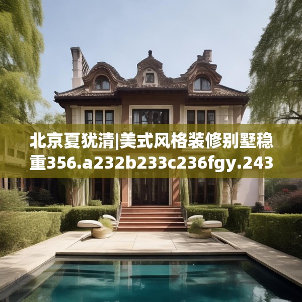 北京夏犹清|美式风格装修别墅稳重356.a232b233c236fgy.243xczxv