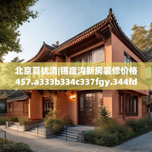 北京夏犹清|锡崖沟新房装修价格457.a333b334c337fgy.344fdsfds