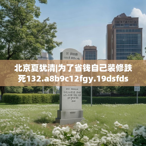 北京夏犹清|为了省钱自己装修跌死132.a8b9c12fgy.19dsfds
