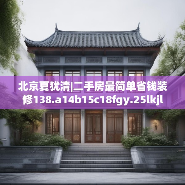 北京夏犹清|二手房最简单省钱装修138.a14b15c18fgy.25lkjl