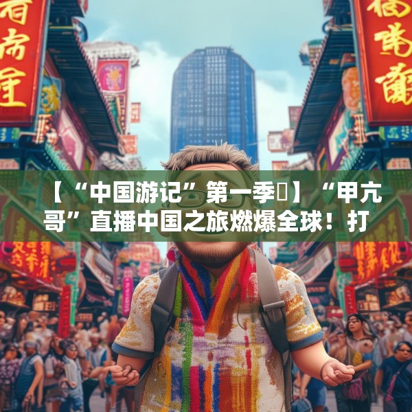 【“中国游记”第一季⑳】“甲亢哥”直播中国之旅燃爆全球！打破“西方滤镜”展示“RealChina”