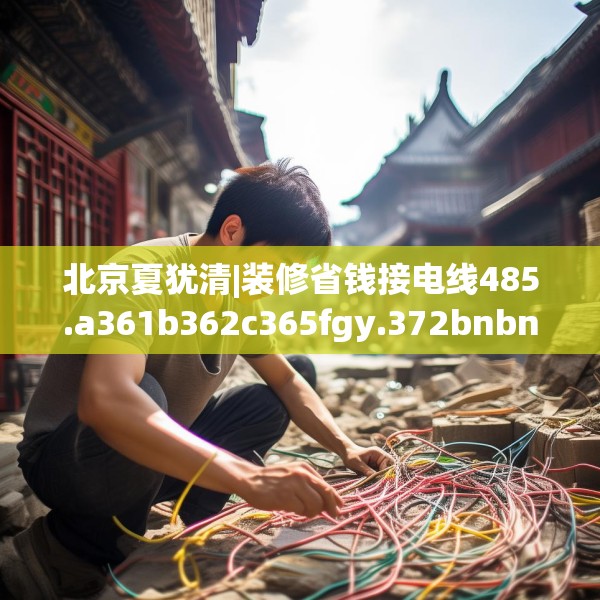 北京夏犹清|装修省钱接电线485.a361b362c365fgy.372bnbn