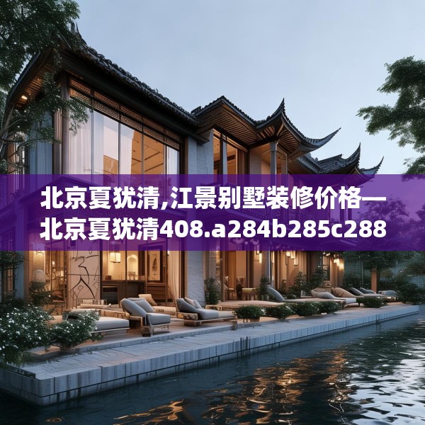 北京夏犹清,江景别墅装修价格—北京夏犹清408.a284b285c288fgy.295lkjl