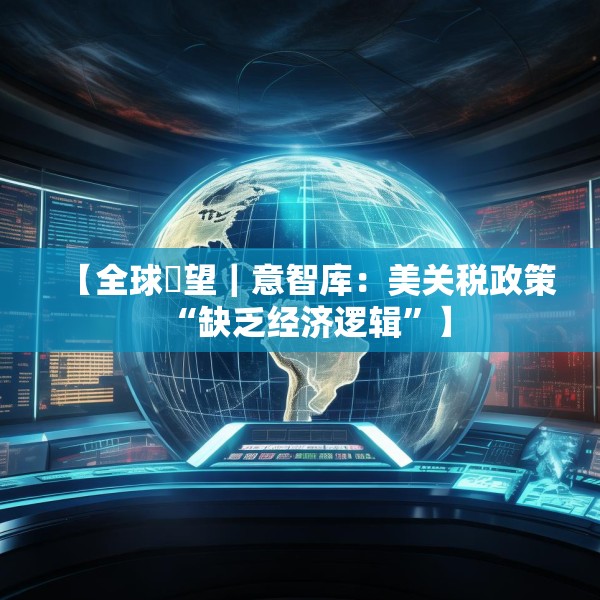 【全球瞭望｜意智库：美关税政策“缺乏经济逻辑”】