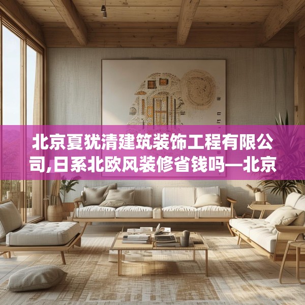 北京夏犹清建筑装饰工程有限公司,日系北欧风装修省钱吗—北京夏犹清建筑装饰工程有限公司235.a111b112c115fgy.122jhhj