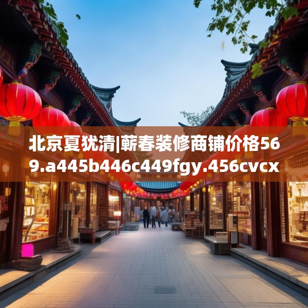 北京夏犹清|蕲春装修商铺价格569.a445b446c449fgy.456cvcx