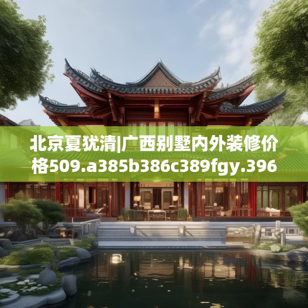 北京夏犹清|广西别墅内外装修价格509.a385b386c389fgy.396fds