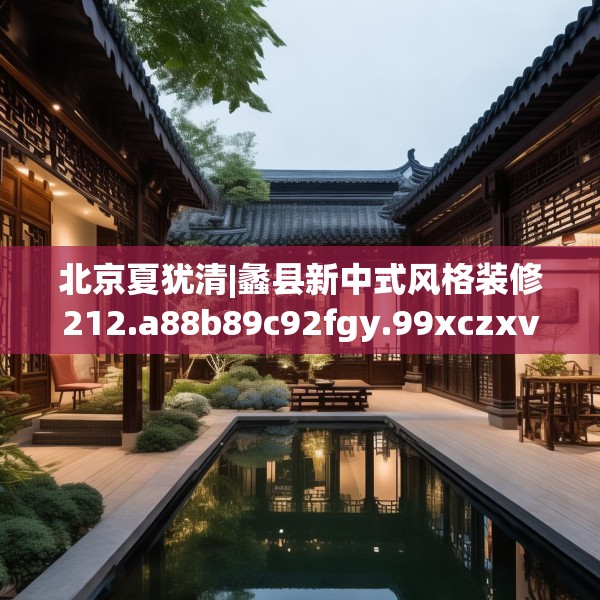 北京夏犹清|蠡县新中式风格装修212.a88b89c92fgy.99xczxv