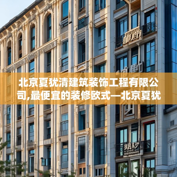 北京夏犹清建筑装饰工程有限公司,最便宜的装修欧式—北京夏犹清建筑装饰工程有限公司245.a121b122c125fgy.132cvcx