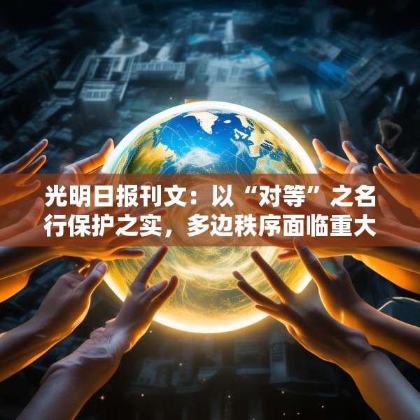 光明日报刊文：以“对等”之名行保护之实，多边秩序面临重大挑战