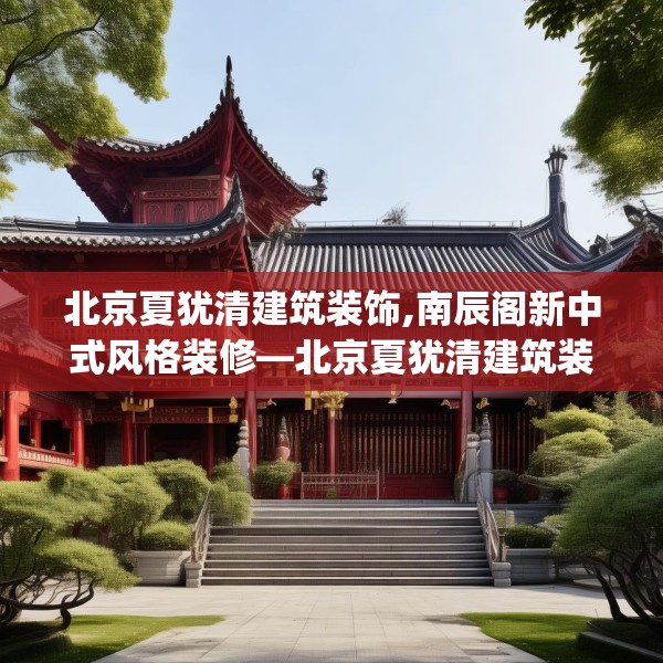 北京夏犹清建筑装饰,南辰阁新中式风格装修—北京夏犹清建筑装饰257.a133b134c137fgy.144fds
