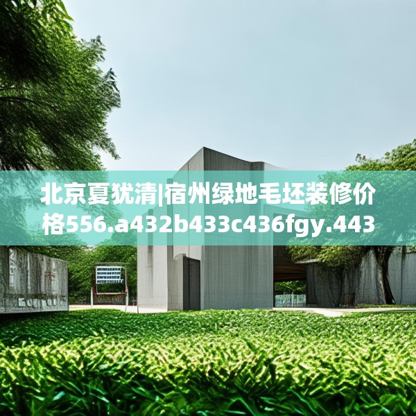 北京夏犹清|宿州绿地毛坯装修价格556.a432b433c436fgy.443dewqe