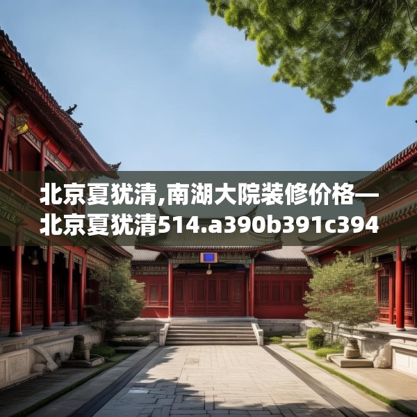 北京夏犹清,南湖大院装修价格—北京夏犹清514.a390b391c394fgy.401sdA