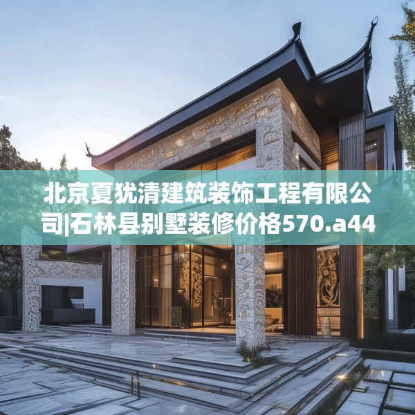北京夏犹清建筑装饰工程有限公司|石林县别墅装修价格570.a446b447c450fgy.457lkjl